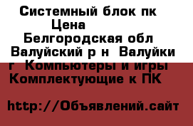 Системный блок пк › Цена ­ 2 500 - Белгородская обл., Валуйский р-н, Валуйки г. Компьютеры и игры » Комплектующие к ПК   